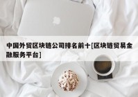 中国外贸区块链公司排名前十[区块链贸易金融服务平台]